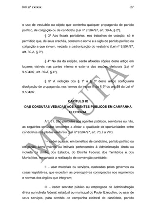 Inst nº xxxxxx.                                                                   27




o uso de vestuário ou objeto que contenha qualquer propaganda de partido
político, de coligação ou de candidato (Lei nº 9.504/97, art. 39-A, § 2º).
                    § 3º Aos fiscais partidários, nos trabalhos de votação, só é
permitido que, de seus crachás, constem o nome e a sigla do partido político ou
coligação a que sirvam, vedada a padronização do vestuário (Lei nº 9.504/97,
art. 39-A, § 3º).

                    § 4º No dia da eleição, serão afixadas cópias deste artigo em
lugares visíveis nas partes interna e externa das seções eleitorais (Lei nº
9.504/97, art. 39-A, § 4º).

                    § 5º A violação dos § 1º a § 3º deste artigo configurará
divulgação de propaganda, nos termos do inciso III do § 5º do art. 39 da Lei nº
9.504/97.

                                     CAPÍTULO IX
 DAS CONDUTAS VEDADAS AOS AGENTES PÚBLICOS EM CAMPANHA
                                     ELEITORAL

                    Art. 51. São proibidas aos agentes públicos, servidores ou não,
as seguintes condutas tendentes a afetar a igualdade de oportunidades entre
candidatos nos pleitos eleitorais (Lei nº 9.504/97, art. 73, I a VIII):

                    I – ceder ou usar, em benefício de candidato, partido político ou
coligação, bens móveis ou imóveis pertencentes à Administração direta ou
indireta da União, dos Estados, do Distrito Federal, dos Territórios e dos
Municípios, ressalvada a realização de convenção partidária;

                    II – usar materiais ou serviços, custeados pelos governos ou
casas legislativas, que excedam as prerrogativas consignadas nos regimentos
e normas dos órgãos que integram;

                    III – ceder servidor público ou empregado da Administração
direta ou indireta federal, estadual ou municipal do Poder Executivo, ou usar de
seus serviços, para comitês de campanha eleitoral de candidato, partido
 