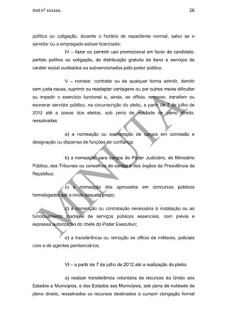 Inst nº xxxxxx.                                                                     28




político ou coligação, durante o horário de expediente normal, salvo se o
servidor ou o empregado estiver licenciado;
                  IV – fazer ou permitir uso promocional em favor de candidato,
partido político ou coligação, de distribuição gratuita de bens e serviços de
caráter social custeados ou subvencionados pelo poder público;

                  V – nomear, contratar ou de qualquer forma admitir, demitir
sem justa causa, suprimir ou readaptar vantagens ou por outros meios dificultar
ou impedir o exercício funcional e, ainda, ex officio, remover, transferir ou
exonerar servidor público, na circunscrição do pleito, a partir de 7 de julho de
2012 até a posse dos eleitos, sob pena de nulidade de pleno direito,
ressalvadas:

                  a) a nomeação ou exoneração de cargos em comissão e
designação ou dispensa de funções de confiança;


                  b) a nomeação para cargos do Poder Judiciário, do Ministério
Público, dos Tribunais ou conselhos de contas e dos órgãos da Presidência da
República;

                  c) a nomeação dos aprovados em concursos públicos
homologados até o início daquele prazo;

                  d) a nomeação ou contratação necessária à instalação ou ao
funcionamento inadiável de serviços públicos essenciais, com prévia e
expressa autorização do chefe do Poder Executivo;

                  e) a transferência ou remoção ex officio de militares, policiais
civis e de agentes penitenciários;



                  VI – a partir de 7 de julho de 2012 até a realização do pleito:

                  a) realizar transferência voluntária de recursos da União aos
Estados e Municípios, e dos Estados aos Municípios, sob pena de nulidade de
pleno direito, ressalvados os recursos destinados a cumprir obrigação formal
 