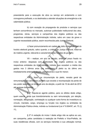Inst nº xxxxxx.                                                                  29




preexistente para a execução de obra ou serviço em andamento e com
cronograma prefixado, e os destinados a atender situações de emergência e de
calamidade pública;

                  b) com exceção da propaganda de produtos e serviços que
tenham concorrência no mercado, autorizar publicidade institucional dos atos,
programas, obras, serviços e campanhas dos órgãos públicos ou das
respectivas entidades da Administração indireta, salvo em caso de grave e
urgente necessidade pública, assim reconhecida pela Justiça Eleitoral;

                  c) fazer pronunciamento em cadeia de rádio e televisão fora do
horário eleitoral gratuito, salvo quando, a critério da Justiça Eleitoral, tratar-se
de matéria urgente, relevante e característica das funções de governo;

                  VII – realizar, em ano de eleição, antes do prazo fixado no
inciso anterior, despesas com publicidade dos órgãos públicos ou das
respectivas entidades da Administração indireta, que excedam a média dos
gastos nos 3 últimos anos que antecedem o pleito ou do último ano
imediatamente anterior à eleição, prevalecendo o que for menor;

                  VIII – fazer, na circunscrição do pleito, revisão geral da
remuneração dos servidores públicos que exceda a recomposição da perda de
seu poder aquisitivo ao longo do ano da eleição, a partir de 10 de abril de 2012
até a posse dos eleitos.

                  § 1º Reputa-se agente público, para os efeitos deste artigo,
quem exerce, ainda que transitoriamente ou sem remuneração, por eleição,
nomeação, designação, contratação ou qualquer outra forma de investidura ou
vínculo, mandato, cargo, emprego ou função nos órgãos ou entidades da
Administração Pública direta, indireta ou fundacional (Lei nº 9.504/97, art. 73, §
1º).

                  § 2º A vedação do inciso I deste artigo não se aplica ao uso,
em campanha, pelos candidatos à reeleição de Prefeito e Vice-Prefeito, de
suas residências oficiais, com os serviços inerentes à sua utilização normal,
 