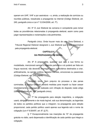 Inst nº xxxxxx.                                                               3




operam em UHF, VHF e por assinatura – e, ainda, a realização de comícios ou
reuniões públicas, ressalvada a propaganda na internet (Código Eleitoral, art.
240, parágrafo único e Lei nº 12.034/2009, art. 7º).

                  Art. 5º O Juiz Eleitoral da comarca é competente para tomar
todas as providências relacionadas à propaganda eleitoral, assim como para
julgar representações e reclamações a ela pertinentes.


                  Parágrafo único. Onde houver mais de uma Zona Eleitoral, o
 Tribunal Regional Eleitoral designará o Juiz Eleitoral que ficará responsável
 pela propaganda eleitoral.
                                   CAPÍTULO II
                         DA PROPAGANDA EM GERAL


                  Art. 6º A propaganda, qualquer que seja a sua forma ou
modalidade, mencionará sempre a legenda partidária e só poderá ser feita em
língua nacional, não devendo empregar meios publicitários destinados a criar,
artificialmente, na opinião pública, estados mentais, emocionais ou passionais
(Código Eleitoral, art. 242, caput).

                  Parágrafo único. Sem prejuízo do processo e das penas
cominadas, a Justiça Eleitoral adotará medidas para impedir ou fazer cessar
imediatamente a propaganda realizada com infração do disposto neste artigo
(Código Eleitoral, art. 242, parágrafo único).

                  Art. 7º Na propaganda para eleição majoritária, a coligação
usará, obrigatoriamente e de modo legível, sob sua denominação, as legendas
de todos os partidos políticos que a integram; na propaganda para eleição
proporcional, cada partido político usará apenas sua legenda sob o nome da
coligação (Lei nº 9.504/97, art. 6º, § 2º).
                  § 1º Excepcionalmente nas inserções de 15” da propaganda
gratuita no rádio, será dispensada a identificação de cada partido que integra a
coligação.
 