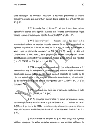 Inst nº xxxxxx.                                                                30




para realização de contatos, encontros e reuniões pertinentes à própria
campanha, desde que não tenham caráter de ato público (Lei nº 9.504/97, art.
73, § 2º).

                   § 3º As vedações do inciso VI, alíneas b e c deste artigo,
aplicam-se apenas aos agentes públicos das esferas administrativas cujos
cargos estejam em disputa na eleição (Lei nº 9.504/97, art. 73, § 3º).

                   § 4º O descumprimento do disposto neste artigo acarretará a
suspensão imediata da conduta vedada, quando for o caso, e sujeitará os
agentes responsáveis à multa no valor de R$ 5.320,50 (cinco mil trezentos e
vinte reais e cinquenta centavos) a R$ 106.410,00 (cento e seis mil
quatrocentos e dez reais), sem prejuízo de outras sanções de caráter
constitucional, administrativo ou disciplinar fixadas pelas demais leis vigentes
(Lei nº 9.504/97, art. 73, § 4º, c.c. o art. 78).

                   § 5º Nos casos de descumprimento dos incisos do caput e do
estabelecido no § 9º, sem prejuízo do disposto no § 4º deste artigo, o candidato
beneficiado, agente público ou não, ficará sujeito à cassação do registro ou do
diploma, ressalvadas outras sanções de caráter constitucional, administrativo
ou disciplinar fixadas pelas demais leis vigentes (Lei nº 9.504/97, art. 73, § 5º,
c.c. o art. 78).

                   § 6º As multas de que trata este artigo serão duplicadas a cada
reincidência (Lei nº 9.504/97, art. 73, § 6º).

                   § 7º As condutas enumeradas no caput caracterizam, ainda,
atos de improbidade administrativa, a que se refere o art. 11, inciso I, da Lei nº
8.429, de 2 de junho de 1992, e sujeitam-se às disposições daquele diploma
legal, em especial às cominações do art. 12, inciso III (Lei nº 9.504/97, art. 73,
§ 7º).

                   § 8º Aplicam-se as sanções do § 4º deste artigo aos agentes
públicos responsáveis pelas condutas vedadas e aos partidos políticos, às
 