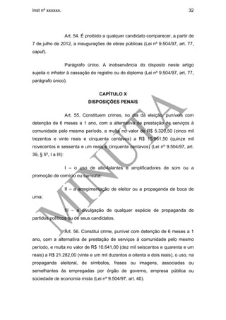 Inst nº xxxxxx.                                                                    32




                      Art. 54. É proibido a qualquer candidato comparecer, a partir de
7 de julho de 2012, a inaugurações de obras públicas (Lei nº 9.504/97, art. 77,
caput).

                      Parágrafo único. A inobservância do disposto neste artigo
sujeita o infrator à cassação do registro ou do diploma (Lei nº 9.504/97, art. 77,
parágrafo único).

                                       CAPÍTULO X
                                 DISPOSIÇÕES PENAIS

                      Art. 55. Constituem crimes, no dia da eleição, puníveis com
detenção de 6 meses a 1 ano, com a alternativa de prestação de serviços à
comunidade pelo mesmo período, e multa no valor de R$ 5.320,50 (cinco mil
trezentos e vinte reais e cinquenta centavos) a R$ 15.961,50 (quinze mil
novecentos e sessenta e um reais e cinquenta centavos) (Lei nº 9.504/97, art.
39, § 5º, I a III):

                      I – o uso de alto-falantes e amplificadores de som ou a
promoção de comício ou carreata;

                      II – a arregimentação de eleitor ou a propaganda de boca de
urna;

                      III – a divulgação de qualquer espécie de propaganda de
partidos políticos ou de seus candidatos.

                      Art. 56. Constitui crime, punível com detenção de 6 meses a 1
ano, com a alternativa de prestação de serviços à comunidade pelo mesmo
período, e multa no valor de R$ 10.641,00 (dez mil seiscentos e quarenta e um
reais) a R$ 21.282,00 (vinte e um mil duzentos e oitenta e dois reais), o uso, na
propaganda eleitoral, de símbolos, frases ou imagens, associadas ou
semelhantes às empregadas por órgão de governo, empresa pública ou
sociedade de economia mista (Lei nº 9.504/97, art. 40).
 