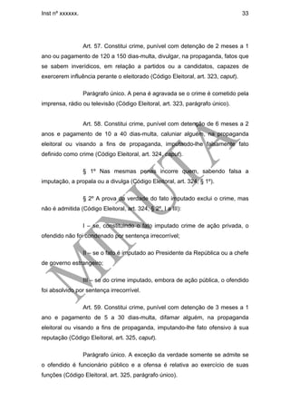Inst nº xxxxxx.                                                                  33




                  Art. 57. Constitui crime, punível com detenção de 2 meses a 1
ano ou pagamento de 120 a 150 dias-multa, divulgar, na propaganda, fatos que
se sabem inverídicos, em relação a partidos ou a candidatos, capazes de
exercerem influência perante o eleitorado (Código Eleitoral, art. 323, caput).

                  Parágrafo único. A pena é agravada se o crime é cometido pela
imprensa, rádio ou televisão (Código Eleitoral, art. 323, parágrafo único).


                  Art. 58. Constitui crime, punível com detenção de 6 meses a 2
anos e pagamento de 10 a 40 dias-multa, caluniar alguém, na propaganda
eleitoral ou visando a fins de propaganda, imputando-lhe falsamente fato
definido como crime (Código Eleitoral, art. 324, caput).

                  § 1º Nas mesmas penas incorre quem, sabendo falsa a
imputação, a propala ou a divulga (Código Eleitoral, art. 324, § 1º).

                  § 2º A prova da verdade do fato imputado exclui o crime, mas
não é admitida (Código Eleitoral, art. 324, § 2º, I a III):

                  I – se, constituindo o fato imputado crime de ação privada, o
ofendido não foi condenado por sentença irrecorrível;

                  II – se o fato é imputado ao Presidente da República ou a chefe
de governo estrangeiro;

                  III – se do crime imputado, embora de ação pública, o ofendido
foi absolvido por sentença irrecorrível.

                  Art. 59. Constitui crime, punível com detenção de 3 meses a 1
ano e pagamento de 5 a 30 dias-multa, difamar alguém, na propaganda
eleitoral ou visando a fins de propaganda, imputando-lhe fato ofensivo à sua
reputação (Código Eleitoral, art. 325, caput).

                  Parágrafo único. A exceção da verdade somente se admite se
o ofendido é funcionário público e a ofensa é relativa ao exercício de suas
funções (Código Eleitoral, art. 325, parágrafo único).
 