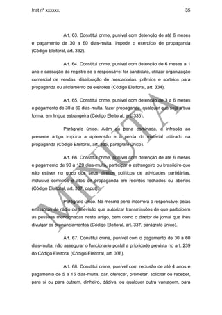 Inst nº xxxxxx.                                                              35




                  Art. 63. Constitui crime, punível com detenção de até 6 meses
e pagamento de 30 a 60 dias-multa, impedir o exercício de propaganda
(Código Eleitoral, art. 332).

                  Art. 64. Constitui crime, punível com detenção de 6 meses a 1
ano e cassação do registro se o responsável for candidato, utilizar organização
comercial de vendas, distribuição de mercadorias, prêmios e sorteios para
propaganda ou aliciamento de eleitores (Código Eleitoral, art. 334).

                  Art. 65. Constitui crime, punível com detenção de 3 a 6 meses
e pagamento de 30 a 60 dias-multa, fazer propaganda, qualquer que seja a sua
forma, em língua estrangeira (Código Eleitoral, art. 335).

                  Parágrafo único. Além da pena cominada, a infração ao
presente artigo importa a apreensão e a perda do material utilizado na
propaganda (Código Eleitoral, art. 335, parágrafo único).

                  Art. 66. Constitui crime, punível com detenção de até 6 meses
e pagamento de 90 a 120 dias-multa, participar o estrangeiro ou brasileiro que
não estiver no gozo dos seus direitos políticos de atividades partidárias,
inclusive comícios e atos de propaganda em recintos fechados ou abertos
(Código Eleitoral, art. 337, caput).

                  Parágrafo único. Na mesma pena incorrerá o responsável pelas
emissoras de rádio ou televisão que autorizar transmissões de que participem
as pessoas mencionadas neste artigo, bem como o diretor de jornal que lhes
divulgar os pronunciamentos (Código Eleitoral, art. 337, parágrafo único).

                  Art. 67. Constitui crime, punível com o pagamento de 30 a 60
dias-multa, não assegurar o funcionário postal a prioridade prevista no art. 239
do Código Eleitoral (Código Eleitoral, art. 338).

                  Art. 68. Constitui crime, punível com reclusão de até 4 anos e
pagamento de 5 a 15 dias-multa, dar, oferecer, prometer, solicitar ou receber,
para si ou para outrem, dinheiro, dádiva, ou qualquer outra vantagem, para
 