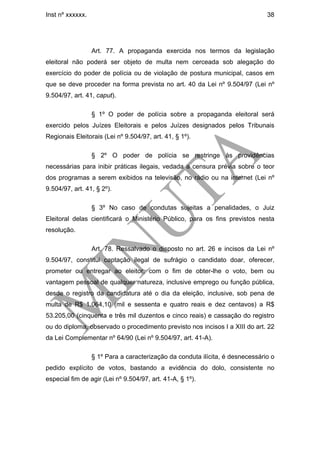 Inst nº xxxxxx.                                                                38




                  Art. 77. A propaganda exercida nos termos da legislação
eleitoral não poderá ser objeto de multa nem cerceada sob alegação do
exercício do poder de polícia ou de violação de postura municipal, casos em
que se deve proceder na forma prevista no art. 40 da Lei nº 9.504/97 (Lei nº
9.504/97, art. 41, caput).

                  § 1º O poder de polícia sobre a propaganda eleitoral será
exercido pelos Juízes Eleitorais e pelos Juízes designados pelos Tribunais
Regionais Eleitorais (Lei nº 9.504/97, art. 41, § 1º).

                  § 2º O poder de polícia se restringe às providências
necessárias para inibir práticas ilegais, vedada a censura prévia sobre o teor
dos programas a serem exibidos na televisão, no rádio ou na internet (Lei nº
9.504/97, art. 41, § 2º).

                  § 3º No caso de condutas sujeitas a penalidades, o Juiz
Eleitoral delas cientificará o Ministério Público, para os fins previstos nesta
resolução.

                  Art. 78. Ressalvado o disposto no art. 26 e incisos da Lei nº
9.504/97, constitui captação ilegal de sufrágio o candidato doar, oferecer,
prometer ou entregar ao eleitor, com o fim de obter-lhe o voto, bem ou
vantagem pessoal de qualquer natureza, inclusive emprego ou função pública,
desde o registro da candidatura até o dia da eleição, inclusive, sob pena de
multa de R$ 1.064,10 (mil e sessenta e quatro reais e dez centavos) a R$
53.205,00 (cinquenta e três mil duzentos e cinco reais) e cassação do registro
ou do diploma, observado o procedimento previsto nos incisos I a XIII do art. 22
da Lei Complementar nº 64/90 (Lei nº 9.504/97, art. 41-A).

                  § 1º Para a caracterização da conduta ilícita, é desnecessário o
pedido explícito de votos, bastando a evidência do dolo, consistente no
especial fim de agir (Lei nº 9.504/97, art. 41-A, § 1º).
 