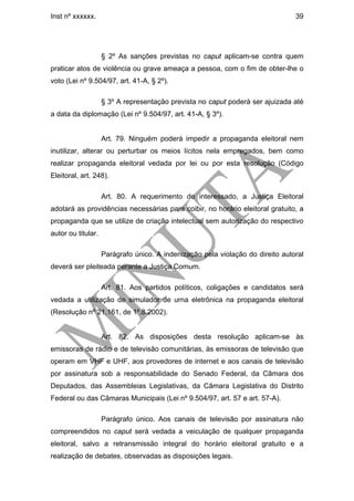Inst nº xxxxxx.                                                                 39




                    § 2º As sanções previstas no caput aplicam-se contra quem
praticar atos de violência ou grave ameaça a pessoa, com o fim de obter-lhe o
voto (Lei nº 9.504/97, art. 41-A, § 2º).

                    § 3º A representação prevista no caput poderá ser ajuizada até
a data da diplomação (Lei nº 9.504/97, art. 41-A, § 3º).


                    Art. 79. Ninguém poderá impedir a propaganda eleitoral nem
inutilizar, alterar ou perturbar os meios lícitos nela empregados, bem como
realizar propaganda eleitoral vedada por lei ou por esta resolução (Código
Eleitoral, art. 248).

                    Art. 80. A requerimento do interessado, a Justiça Eleitoral
adotará as providências necessárias para coibir, no horário eleitoral gratuito, a
propaganda que se utilize de criação intelectual sem autorização do respectivo
autor ou titular.

                    Parágrafo único. A indenização pela violação do direito autoral
deverá ser pleiteada perante a Justiça Comum.

                    Art. 81. Aos partidos políticos, coligações e candidatos será
vedada a utilização de simulador de urna eletrônica na propaganda eleitoral
(Resolução nº 21.161, de 1º.8.2002).


                    Art. 82. As disposições desta resolução aplicam-se às
emissoras de rádio e de televisão comunitárias, às emissoras de televisão que
operam em VHF e UHF, aos provedores de internet e aos canais de televisão
por assinatura sob a responsabilidade do Senado Federal, da Câmara dos
Deputados, das Assembleias Legislativas, da Câmara Legislativa do Distrito
Federal ou das Câmaras Municipais (Lei nº 9.504/97, art. 57 e art. 57-A).

                    Parágrafo único. Aos canais de televisão por assinatura não
compreendidos no caput será vedada a veiculação de qualquer propaganda
eleitoral, salvo a retransmissão integral do horário eleitoral gratuito e a
realização de debates, observadas as disposições legais.
 
