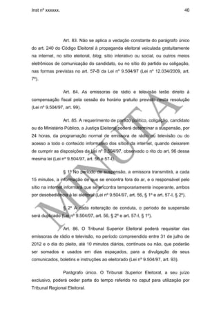 Inst nº xxxxxx.                                                                     40




                  Art. 83. Não se aplica a vedação constante do parágrafo único
do art. 240 do Código Eleitoral à propaganda eleitoral veiculada gratuitamente
na internet, no sítio eleitoral, blog, sítio interativo ou social, ou outros meios
eletrônicos de comunicação do candidato, ou no sítio do partido ou coligação,
nas formas previstas no art. 57-B da Lei nº 9.504/97 (Lei nº 12.034/2009, art.
7º).

                  Art. 84. As emissoras de rádio e televisão terão direito à
compensação fiscal pela cessão do horário gratuito previsto nesta resolução
(Lei nº 9.504/97, art. 99).

                  Art. 85. A requerimento de partido político, coligação, candidato
ou do Ministério Público, a Justiça Eleitoral poderá determinar a suspensão, por
24 horas, da programação normal de emissora de rádio ou televisão ou do
acesso a todo o conteúdo informativo dos sítios da internet, quando deixarem
de cumprir as disposições da Lei nº 9.504/97, observado o rito do art. 96 dessa
mesma lei (Lei nº 9.504/97, art. 56 e 57-I).

                  § 1º No período de suspensão, a emissora transmitirá, a cada
15 minutos, a informação de que se encontra fora do ar, e o responsável pelo
sítio na internet informará que se encontra temporariamente inoperante, ambos
por desobediência à lei eleitoral (Lei nº 9.504/97, art. 56, § 1º e art. 57-I, § 2º).

                  § 2º A cada reiteração de conduta, o período de suspensão
será duplicado (Lei nº 9.504/97, art. 56, § 2º e art. 57-I, § 1º).

                  Art. 86. O Tribunal Superior Eleitoral poderá requisitar das
emissoras de rádio e televisão, no período compreendido entre 31 de julho de
2012 e o dia do pleito, até 10 minutos diários, contínuos ou não, que poderão
ser somados e usados em dias espaçados, para a divulgação de seus
comunicados, boletins e instruções ao eleitorado (Lei nº 9.504/97, art. 93).

                  Parágrafo único. O Tribunal Superior Eleitoral, a seu juízo
exclusivo, poderá ceder parte do tempo referido no caput para utilização por
Tribunal Regional Eleitoral.
 