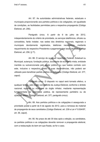 Inst nº xxxxxx.                                                                        41




                   Art. 87. As autoridades administrativas federais, estaduais e
municipais proporcionarão aos partidos políticos e às coligações, em igualdade
de condições, as facilidades permitidas para a respectiva propaganda (Código
Eleitoral, art. 256).

                   Parágrafo   único.   A     partir   de    6    de   julho    de   2012,
independentemente do critério de prioridade, os serviços telefônicos, oficiais ou
concedidos, farão instalar, nas sedes dos diretórios nacionais, regionais e
municipais     devidamente     registrados,      telefones       necessários,    mediante
requerimento do respectivo Presidente e pagamento das taxas devidas (Código
Eleitoral, art. 256, § 1º).

                   Art. 88. O serviço de qualquer repartição Federal, Estadual ou
Municipal, autarquia, fundação pública, sociedade de economia mista, entidade
mantida ou subvencionada pelo poder público, ou que realize contrato com
este, inclusive o respectivo prédio e suas dependências, não poderá ser
utilizado para beneficiar partido político ou coligação (Código Eleitoral, art. 377,
caput).

                   Parágrafo único. O disposto no caput será tornado efetivo, a
qualquer tempo, pelo órgão competente da Justiça Eleitoral, conforme o âmbito
nacional, regional ou municipal do órgão infrator, mediante representação
fundamentada de autoridade pública, de representante partidário ou de
qualquer eleitor (Código Eleitoral, art. 377, parágrafo único).


                   Art. 89. Aos partidos políticos e às coligações é assegurada a
prioridade postal a partir de 8 de agosto de 2012, para a remessa de material
de propaganda de seus candidatos (Código Eleitoral, art. 239 e Lei nº 9.504/97,
art. 36, caput).

                   Art. 90. No prazo de até 30 dias após a eleição, os candidatos,
os partidos políticos e as coligações deverão remover a propaganda eleitoral,
com a restauração do bem em que fixada, se for o caso.
 