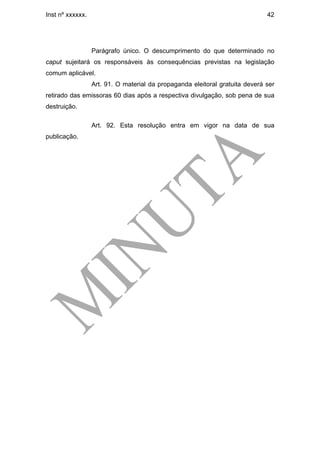 Inst nº xxxxxx.                                                               42




                  Parágrafo único. O descumprimento do que determinado no
caput sujeitará os responsáveis às consequências previstas na legislação
comum aplicável.
                  Art. 91. O material da propaganda eleitoral gratuita deverá ser
retirado das emissoras 60 dias após a respectiva divulgação, sob pena de sua
destruição.

                  Art. 92. Esta resolução entra em vigor na data de sua
publicação.
 