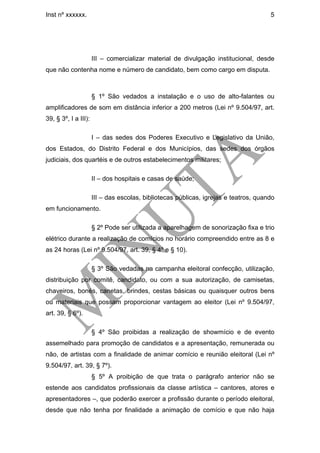 Inst nº xxxxxx.                                                                       5




                      III – comercializar material de divulgação institucional, desde
que não contenha nome e número de candidato, bem como cargo em disputa.



                      § 1º São vedados a instalação e o uso de alto-falantes ou
amplificadores de som em distância inferior a 200 metros (Lei nº 9.504/97, art.
39, § 3º, I a III):

                      I – das sedes dos Poderes Executivo e Legislativo da União,
dos Estados, do Distrito Federal e dos Municípios, das sedes dos órgãos
judiciais, dos quartéis e de outros estabelecimentos militares;

                      II – dos hospitais e casas de saúde;

                      III – das escolas, bibliotecas públicas, igrejas e teatros, quando
em funcionamento.

                      § 2º Pode ser utilizada a aparelhagem de sonorização fixa e trio
elétrico durante a realização de comícios no horário compreendido entre as 8 e
as 24 horas (Lei nº 9.504/97, art. 39, § 4º e § 10).

                      § 3º São vedadas na campanha eleitoral confecção, utilização,
distribuição por comitê, candidato, ou com a sua autorização, de camisetas,
chaveiros, bonés, canetas, brindes, cestas básicas ou quaisquer outros bens
ou materiais que possam proporcionar vantagem ao eleitor (Lei nº 9.504/97,
art. 39, § 6º).

                      § 4º São proibidas a realização de showmício e de evento
assemelhado para promoção de candidatos e a apresentação, remunerada ou
não, de artistas com a finalidade de animar comício e reunião eleitoral (Lei nº
9.504/97, art. 39, § 7º).
                      § 5º A proibição de que trata o parágrafo anterior não se
estende aos candidatos profissionais da classe artística – cantores, atores e
apresentadores –, que poderão exercer a profissão durante o período eleitoral,
desde que não tenha por finalidade a animação de comício e que não haja
 