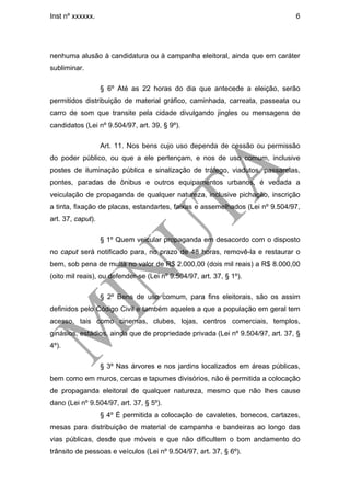 Inst nº xxxxxx.                                                                6




nenhuma alusão à candidatura ou à campanha eleitoral, ainda que em caráter
subliminar.

                   § 6º Até as 22 horas do dia que antecede a eleição, serão
permitidos distribuição de material gráfico, caminhada, carreata, passeata ou
carro de som que transite pela cidade divulgando jingles ou mensagens de
candidatos (Lei nº 9.504/97, art. 39, § 9º).

                   Art. 11. Nos bens cujo uso dependa de cessão ou permissão
do poder público, ou que a ele pertençam, e nos de uso comum, inclusive
postes de iluminação pública e sinalização de tráfego, viadutos, passarelas,
pontes, paradas de ônibus e outros equipamentos urbanos, é vedada a
veiculação de propaganda de qualquer natureza, inclusive pichação, inscrição
a tinta, fixação de placas, estandartes, faixas e assemelhados (Lei nº 9.504/97,
art. 37, caput).

                   § 1º Quem veicular propaganda em desacordo com o disposto
no caput será notificado para, no prazo de 48 horas, removê-la e restaurar o
bem, sob pena de multa no valor de R$ 2.000,00 (dois mil reais) a R$ 8.000,00
(oito mil reais), ou defender-se (Lei nº 9.504/97, art. 37, § 1º).

                   § 2º Bens de uso comum, para fins eleitorais, são os assim
definidos pelo Código Civil e também aqueles a que a população em geral tem
acesso, tais como cinemas, clubes, lojas, centros comerciais, templos,
ginásios, estádios, ainda que de propriedade privada (Lei nº 9.504/97, art. 37, §
4º).

                   § 3º Nas árvores e nos jardins localizados em áreas públicas,
bem como em muros, cercas e tapumes divisórios, não é permitida a colocação
de propaganda eleitoral de qualquer natureza, mesmo que não lhes cause
dano (Lei nº 9.504/97, art. 37, § 5º).
                   § 4º É permitida a colocação de cavaletes, bonecos, cartazes,
mesas para distribuição de material de campanha e bandeiras ao longo das
vias públicas, desde que móveis e que não dificultem o bom andamento do
trânsito de pessoas e veículos (Lei nº 9.504/97, art. 37, § 6º).
 