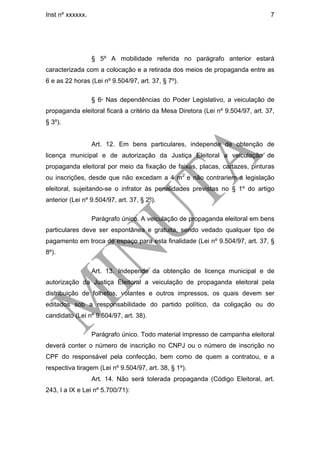 Inst nº xxxxxx.                                                                 7




                  § 5º A mobilidade referida no parágrafo anterior estará
caracterizada com a colocação e a retirada dos meios de propaganda entre as
6 e as 22 horas (Lei nº 9.504/97, art. 37, § 7º).

                  § 6º Nas dependências do Poder Legislativo, a veiculação de
propaganda eleitoral ficará a critério da Mesa Diretora (Lei nº 9.504/97, art. 37,
§ 3º).


                  Art. 12. Em bens particulares, independe de obtenção de
licença municipal e de autorização da Justiça Eleitoral a veiculação de
propaganda eleitoral por meio da fixação de faixas, placas, cartazes, pinturas
ou inscrições, desde que não excedam a 4 m2 e não contrariem a legislação
eleitoral, sujeitando-se o infrator às penalidades previstas no § 1º do artigo
anterior (Lei nº 9.504/97, art. 37, § 2º).

                  Parágrafo único. A veiculação de propaganda eleitoral em bens
particulares deve ser espontânea e gratuita, sendo vedado qualquer tipo de
pagamento em troca de espaço para esta finalidade (Lei nº 9.504/97, art. 37, §
8º).

                  Art. 13. Independe da obtenção de licença municipal e de
autorização da Justiça Eleitoral a veiculação de propaganda eleitoral pela
distribuição de folhetos, volantes e outros impressos, os quais devem ser
editados sob a responsabilidade do partido político, da coligação ou do
candidato (Lei nº 9.504/97, art. 38).

                  Parágrafo único. Todo material impresso de campanha eleitoral
deverá conter o número de inscrição no CNPJ ou o número de inscrição no
CPF do responsável pela confecção, bem como de quem a contratou, e a
respectiva tiragem (Lei nº 9.504/97, art. 38, § 1º).
                  Art. 14. Não será tolerada propaganda (Código Eleitoral, art.
243, I a IX e Lei nº 5.700/71):
 