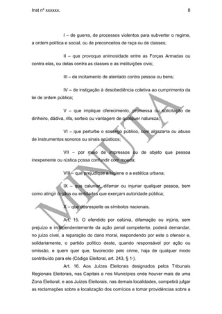 Inst nº xxxxxx.                                                                8




                  I – de guerra, de processos violentos para subverter o regime,
a ordem política e social, ou de preconceitos de raça ou de classes;

                  II – que provoque animosidade entre as Forças Armadas ou
contra elas, ou delas contra as classes e as instituições civis;

                  III – de incitamento de atentado contra pessoa ou bens;

                  IV – de instigação à desobediência coletiva ao cumprimento da
lei de ordem pública;

                  V – que implique oferecimento, promessa ou solicitação de
dinheiro, dádiva, rifa, sorteio ou vantagem de qualquer natureza;

                  VI – que perturbe o sossego público, com algazarra ou abuso
de instrumentos sonoros ou sinais acústicos;

                  VII – por meio de impressos ou de objeto que pessoa
inexperiente ou rústica possa confundir com moeda;

                  VIII – que prejudique a higiene e a estética urbana;

                  IX – que caluniar, difamar ou injuriar qualquer pessoa, bem
como atingir órgãos ou entidades que exerçam autoridade pública;

                  X – que desrespeite os símbolos nacionais.

                  Art. 15. O ofendido por calúnia, difamação ou injúria, sem
prejuízo e independentemente da ação penal competente, poderá demandar,
no juízo cível, a reparação do dano moral, respondendo por este o ofensor e,
solidariamente, o partido político deste, quando responsável por ação ou
omissão, e quem quer que, favorecido pelo crime, haja de qualquer modo
contribuído para ele (Código Eleitoral, art. 243, § 1º).
                  Art. 16. Aos Juízes Eleitorais designados pelos Tribunais
Regionais Eleitorais, nas Capitais e nos Municípios onde houver mais de uma
Zona Eleitoral, e aos Juízes Eleitorais, nas demais localidades, competirá julgar
as reclamações sobre a localização dos comícios e tomar providências sobre a
 