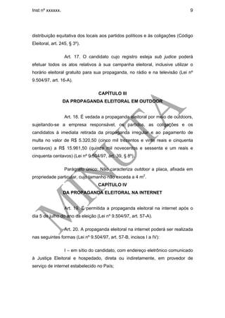 Inst nº xxxxxx.                                                                 9




distribuição equitativa dos locais aos partidos políticos e às coligações (Código
Eleitoral, art. 245, § 3º).

                  Art. 17. O candidato cujo registro esteja sub judice poderá
efetuar todos os atos relativos à sua campanha eleitoral, inclusive utilizar o
horário eleitoral gratuito para sua propaganda, no rádio e na televisão (Lei nº
9.504/97, art. 16-A).

                                  CAPÍTULO III
                  DA PROPAGANDA ELEITORAL EM OUTDOOR


                  Art. 18. É vedada a propaganda eleitoral por meio de outdoors,
sujeitando-se a empresa responsável, os partidos, as coligações e os
candidatos à imediata retirada da propaganda irregular e ao pagamento de
multa no valor de R$ 5.320,50 (cinco mil trezentos e vinte reais e cinquenta
centavos) a R$ 15.961,50 (quinze mil novecentos e sessenta e um reais e
cinquenta centavos) (Lei nº 9.504/97, art. 39, § 8º).

                  Parágrafo único: Não caracteriza outdoor a placa, afixada em
propriedade particular, cujo tamanho não exceda a 4 m2.
                                  CAPÍTULO IV
                  DA PROPAGANDA ELEITORAL NA INTERNET


                  Art. 19. É permitida a propaganda eleitoral na internet após o
dia 5 de julho do ano da eleição (Lei nº 9.504/97, art. 57-A).

                  Art. 20. A propaganda eleitoral na internet poderá ser realizada
nas seguintes formas (Lei nº 9.504/97, art. 57-B, incisos I a IV):

                  I – em sítio do candidato, com endereço eletrônico comunicado
à Justiça Eleitoral e hospedado, direta ou indiretamente, em provedor de
serviço de internet estabelecido no País;
 