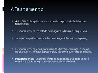 Afastamento  Art. 488  - É obrigatório o afastamento da produção leiteira das fêmeas que: 1 - se apresentem em estado de magreza extrema ou caquéticas; 2 - sejam suspeitas ou atacadas de doenças infecto-contagiosas; 3 - se apresentem febris, com mamite, diarréia, corrimento vaginal ou qualquer manifestaçãopatológica, a juízo da autoridade sanitária. Parágrafo único  - O animal afastado da produção só pode voltar à ordenha após exame procedido por veterinário oficial. 