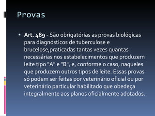Provas  Art. 489  - São obrigatórias as provas biológicas para diagnósticos de tuberculose e brucelose,praticadas tantas vezes quantas necessárias nos estabelecimentos que produzem leite tipo "A" e "B", e, conforme o caso, naqueles que produzem outros tipos de leite. Essas provas só podem ser feitas por veterinário oficial ou por veterinário particular habilitado que obedeça integralmente aos planos oficialmente adotados. 