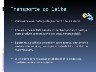 Transporte do leite Veículos devem conter proteção contra o sol e a chuva. Com os latões de leite não devem ser transportados qualquer outro produto ou mercadoria que possa ser prejudicial. É permitida a colheita de leite em carro-tanque, diretamente em fazendas leiteiras, desde que se trate de leite mantido no máximo a 10ºC . O leite deve ser enviado ao estabelecimento de destino, imediatamente após a ordenha. 