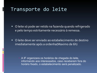 Transporte do leite O leite só pode ser retido na fazenda quando refrigerado e pelo tempo estritamente necessário à remessa. O leite deve ser enviado ao estabelecimento de destino imediatamente após a ordenha(Maximo de 6h) A IF organizara os horários de chegada do leite, informando aos interessados, caso receberem fora do horário fixado, o estabelecimento será penalizado. 