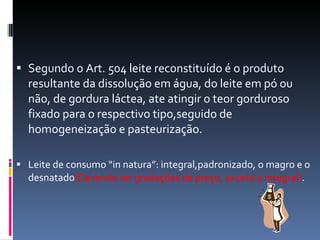 Segundo o Art. 504 leite reconstituído é o produto resultante da dissolução em água, do leite em pó ou não, de gordura láctea, ate atingir o teor gorduroso fixado para o respectivo tipo,seguido de homogeneização e pasteurização. Leite de consumo “in natura”: integral,padronizado, o magro e o desnatado (Devendo ter gradações de preço, exceto o integral) . 