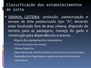 Classificação dos estabelecimentos de leite GRANJA LEITEIRA : produção, pasteurização e envase de leite pasteurizado tipo “A”; devendo estar localizado fora da área urbana, dispondo de terreno para as pastagens, manejo do gado e construção para dependências e anexos.  Alguns dos equipamentos necessários: - Currais de espera e de manejo; - Câmara frigorífica; - Dependências de ordenha (ordenha mecânica em circuito fechado); - Dependência de higienização e guarda do material de ordenha; - Laboratórios 