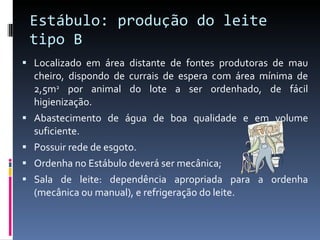Estábulo: produção do leite tipo B Localizado em área distante de fontes produtoras de mau cheiro, dispondo de currais de espera com área mínima de 2,5m 2  por animal do lote a ser ordenhado, de fácil higienização.  Abastecimento de água de boa qualidade e em volume suficiente. Possuir rede de esgoto. Ordenha no Estábulo deverá ser mecânica; Sala de leite: dependência apropriada para a ordenha (mecânica ou manual), e refrigeração do leite. 