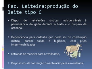 Faz. Leiteira:produção do leite tipo C Dispor de instalações rústicas indispensáveis à permanência do gado durante o trato e o preparo da ordenha; Dependência para ordenha que pode ser de construção rústica, porém sólida e higiênica, com pisos impermeabilizados Estrados de madeira para o vasilhame,  Dispositivos de contenção durante a limpeza e a ordenha;  