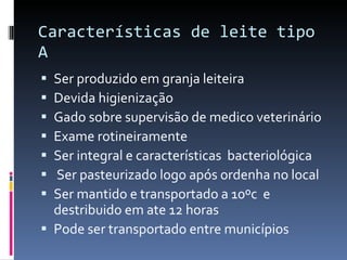 Ser produzido em granja leiteira Devida higienização Gado sobre supervisão de medico veterinário Exame rotineiramente Ser integral e características  bacteriológica  Ser pasteurizado logo após ordenha no local  Ser mantido e transportado a 10ºc  e destribuido em ate 12 horas  Pode ser transportado entre municípios  Características de leite tipo A 