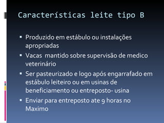 Características leite tipo B Produzido em estábulo ou instalações apropriadas  Vacas  mantido sobre supervisão de medico veterinário  Ser pasteurizado e logo após engarrafado em estábulo leiteiro ou em usinas de beneficiamento ou entreposto- usina  Enviar para entreposto ate 9 horas no Maximo  