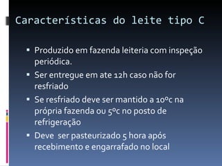 Características do leite tipo C  Produzido em fazenda leiteria com inspeção periódica. Ser entregue em ate 12h caso não for resfriado  Se resfriado deve ser mantido a 10ºc na própria fazenda ou 5ºc no posto de refrigeração  Deve  ser pasteurizado 5 hora após recebimento e engarrafado no local 