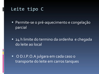 Leite tipo C Permite-se o pré-aquecimento e congelação parcial  24 h limite do termino da ordenha  e chegada  do leite ao local  O D.I.P.O.A julgara em cada caso o transporte do leite em carros tanques  