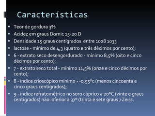 Características  Teor de gordura 3% Acidez em graus Dornic 15-20 D Densidade 15 graus centígrados  entre 1028 1033 lactose - mínimo de 4,3 (quatro e três décimos por cento); 6 - extrato seco desengordurado - mínimo 8,5% (oito e cinco décimos por cento); 7 - extrato seco total - mínimo 11,5% (onze e cinco décimos por cento); 8 - índice crioscópico mínimo - -0,55ºc (menos cincoenta e cinco graus centígrados); 9 - índice refratométrico no soro cúprico a 20ºC (vinte e graus centígrados) não inferior a 37º (trinta e sete graus ) Zeiss. 