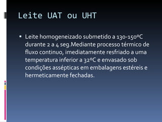 Leite UAT ou UHT Leite homogeneizado submetido a 130-150ºC durante 2 a 4 seg.Mediante processo térmico de fluxo continuo, imediatamente resfriado a uma temperatura inferior a 32ºC e envasado sob condições assépticas em embalagens estéreis e hermeticamente fechadas. 
