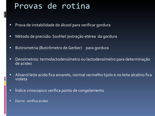 Provas de rotina Prova de instabilidade do álcool para verificar gordura  Método de precisão: Soxhlet (extração etérea  da gordura  Butirometria (Butirômetro de Gerber)  para gordura  Densímetros: termolactodensímetro ou lactodensímetro para determinação de acidez  Alisarol leite acido fica amarelo, normal vermelho tijolo e no leite alcalino fica violeta  Índice crioscopico verifica ponto de congelamento   Dornic  verifica acidez  