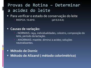 Provas de Rotina – Determinar a acidez do leite Para verificar o estado de conservação do leite RIISPOA:  15-20 o D. (pH 6,5-6,6) Causas de variação: - NORMAIS: raça, individualidades, colostro, composição do leite, período da lactação. - ANORMAIS: mastite: diminui a acidez; soluções neutralizantes. Método de Dornic Método de Alizarol ( método colorimétrico)  