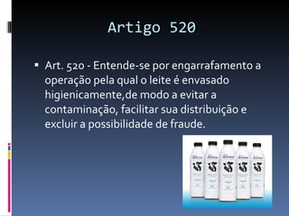 Artigo 520 Art. 520 - Entende-se por engarrafamento a operação pela qual o leite é envasado higienicamente,de modo a evitar a contaminação, facilitar sua distribuição e excluir a possibilidade de fraude. 