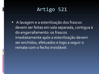 Artigo 521 A lavagem e a esterilização dos frascos devem ser feitas em sala separada, contigua à do engarrafamento: os frascos imediatamente após a esterilização devem ser enchidos, efetuados e logo a seguir o remate com o fecho inviolável. 