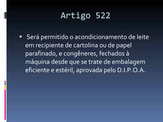 Artigo 522 Será permitido o acondicionamento de leite em recipiente de cartolina ou de papel parafinado, e congêneres, fechados à máquina desde que se trate de embalagem eficiente e estéril, aprovada pelo D.I.P.O.A. 