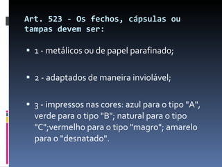 Art. 523 - Os fechos, cápsulas ou tampas devem ser: 1 - metálicos ou de papel parafinado; 2 - adaptados de maneira inviolável; 3 - impressos nas cores: azul para o tipo "A", verde para o tipo "B"; natural para o tipo "C";vermelho para o tipo "magro"; amarelo para o "desnatado". 