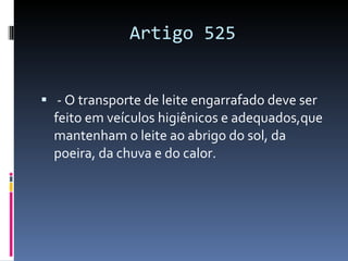 Artigo 525 - O transporte de leite engarrafado deve ser feito em veículos higiênicos e adequados,que mantenham o leite ao abrigo do sol, da poeira, da chuva e do calor. 