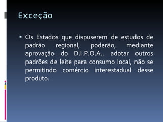 Exceção  Os Estados que dispuserem de estudos de padrão regional, poderão, mediante aprovação do D.I.P.O.A.. adotar outros padrões de leite para consumo local, não se permitindo comércio interestadual desse produto. 