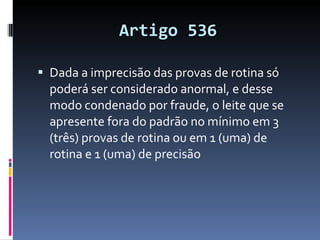 Artigo 536 Dada a imprecisão das provas de rotina só poderá ser considerado anormal, e desse modo condenado por fraude, o leite que se apresente fora do padrão no mínimo em 3 (três) provas de rotina ou em 1 (uma) de rotina e 1 (uma) de precisão 