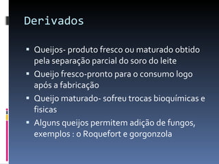 Derivados  Queijos- produto fresco ou maturado obtido pela separação parcial do soro do leite  Queijo fresco-pronto para o consumo logo após a fabricação Queijo maturado- sofreu trocas bioquímicas e fisicas  Alguns queijos permitem adição de fungos, exemplos : o Roquefort e gorgonzola  