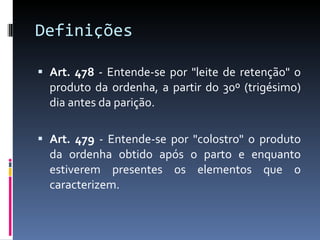 Definições  Art. 478  - Entende-se por "leite de retenção" o produto da ordenha, a partir do 30º (trigésimo) dia antes da parição. Art. 479  - Entende-se por "colostro" o produto da ordenha obtido após o parto e enquanto estiverem presentes os elementos que o caracterizem. 