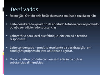 Derivados Requeijão: Obtido pela fusão da massa coalhada cozida ou não  Leite desidratado –produto desidratado total ou parcial podendo ou não ser adicionado substancias Laboratório para local que fabrique leite em pó e técnico responsável  Leite condensado – produto resultante da desidratação  em condições próprias do leite adicionado açúcar. Doce de leite – produto com ou sem adição de outras substancias alimentícias 