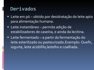 Derivados Leite em pó – obtido por desidratação do leite apto para alimentação humana. Leite instantâneo – permite adição de estabilizadores de caseína, e ainda da lecitina. Leite fermentado – a partir da fermentação do leite esterilizado ou pasteurizado.Exemplo: Quefir, iogurte, leite acidófilo,leitelho e coalhada. 