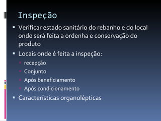 Inspeção Verificar estado sanitário do rebanho e do local onde será feita a ordenha e conservação do produto Locais onde é feita a inspeção:  recepção Conjunto Após beneficiamento Após condicionamento  Características organolépticas 