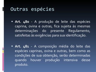 Outras espécies  Art. 480  - A produção de leite das espécies caprina, ovina e outras, fica sujeita às mesmas determinações do presente Regulamento, satisfeitas às exigências para sua identificação. Art. 481  - A composição média do leite das espécies caprinas, ovina e outras, bem como as condições de sua obtenção, serão determinadas quando houver produção intensiva desse produto. 
