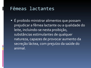 Fêmeas lactantes  É proibido ministrar alimentos que possam prejudicar a fêmea lactante ou a qualidade do leite, incluindo-se nesta proibição, substâncias estimulantes de qualquer natureza, capazes de provocar aumento da secreção láctea, com prejuízo da saúde do animal. 