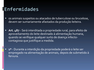 Enfermidades  os animais suspeitos ou atacados de tuberculose ou brucelose, devem ser sumariamente afastados da produção leiteira. Art. 487  - Será interditada a propriedade rural, para efeito de aproveitamento do leite destinado à alimentação humana, quando se verifique qualquer surto de doença infecto-contagiosa que justifique a medida. 1º  - Durante a interdição da propriedade poderá o leite ser empregado na alimentação de animais, depois de submetido à fervura. 