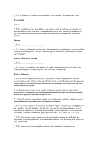 § 1º É facultado aos sistemas de ensino desdobrar o ensino fundamental em ciclos.

Progressão

Art. 32...................................................

§ 2º Os estabelecimentos que utilizam progressão regular por série podem adotar no
ensino fundamental o regime de progressão continuada, sem prejuízo da avaliação do
processo de ensino-aprendizagem, observadas as normas do respectivo sistema de
ensino.

Idioma

Art. 32...................................................

§ 3º O ensino fundamental regular será ministrado em língua portuguesa, assegurada às
comunidades indígenas a utilização de suas línguas maternas e processos próprios de
aprendizagem.

Ensino a Distância, opções

Art. 32...................................................

§ 4º O ensino fundamental será presencial, sendo o ensino a distância utilizado como
complementação da aprendizagem ou em situações emergenciais.

Ensino Religioso

Art. 33. O ensino religioso, de matrícula facultativa, constitui disciplina dos horários
normais das escolas públicas de ensino fundamental, sendo oferecido, sem ônus para os
cofres públicos, de acordo com as preferências manifestadas pelos alunos ou por seus
responsáveis, em caráter:

I - confessional, de acordo com a opção religiosa do aluno ou do seu responsável,
ministrado por professores ou orientadores religiosos preparados e credenciados pelas
respectivas igrejas ou entidades religiosas; ou

II - interconfessional, resultante de acordo entre as diversas entidades religiosas, que se
responsabilizarão pela elaboração do respectivo programa.

Art. 33. O ensino religioso, de matrícula facultativa, é parte integrante da formação básica
do cidadão e constitui disciplina dos horários normais das escolas públicas de ensino
fundamental, assegurado o respeito à diversidade cultural religiosa do Brasil, vedadas
quaisquer formas de proselitismo. (Redação dada pela Lei nº 9.475, de 22.7.1997)

§ 1º Os sistemas de ensino regulamentarão os procedimentos para a definição dos
conteúdos do ensino religioso e estabelecerão as normas para a habilitação e admissão
dos professores.

§ 2º Os sistemas de ensino ouvirão entidade civil, constituída pelas diferentes
 